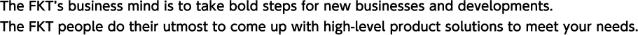 The FKT’s business mind is to take bold steps for new businesses and developments.The FKT people do their utmost to come up with high-level product solutions to meet your needs.